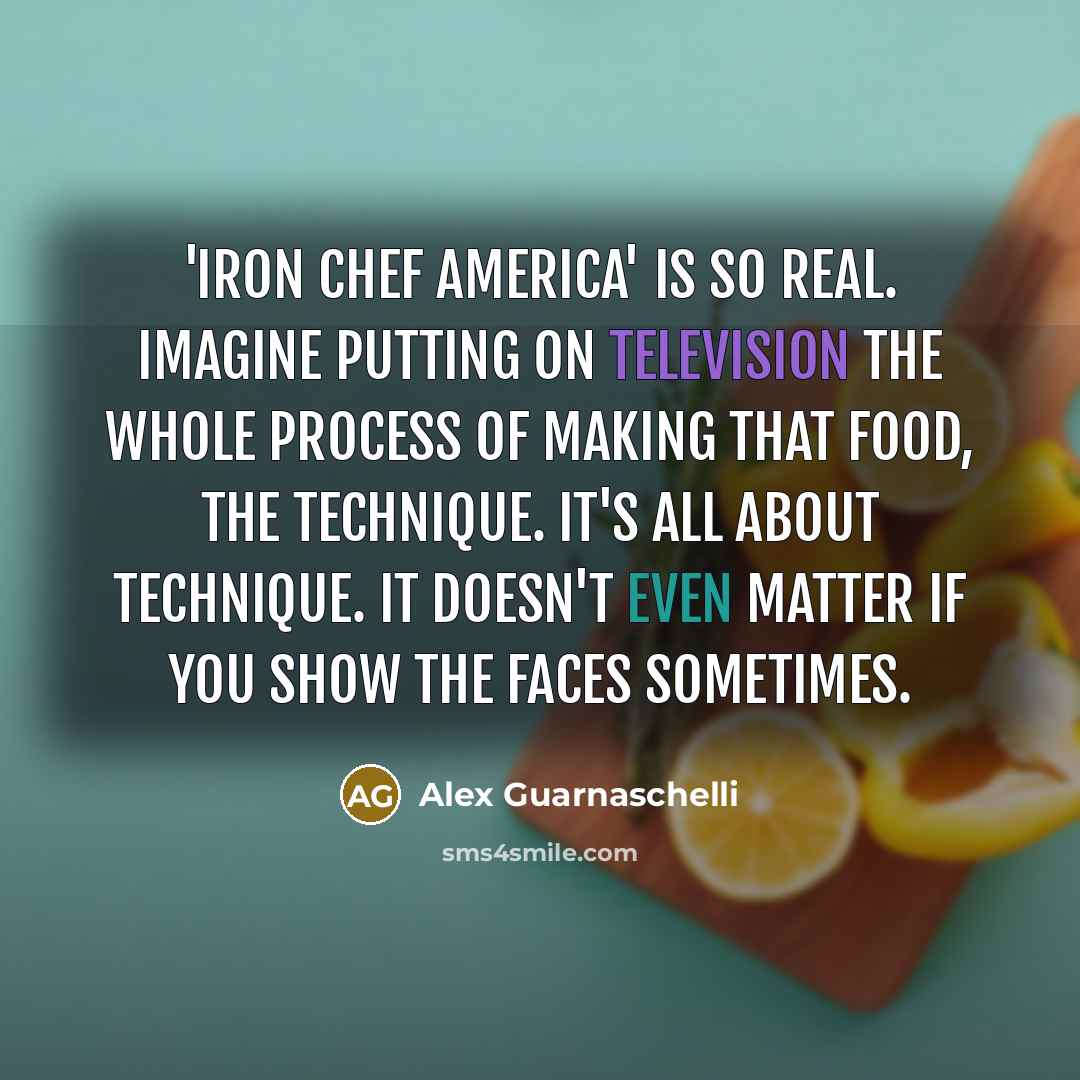 “'Iron Chef America' is so real. Imagine putting on television the whole process of making that food, the technique. It's all about technique. It doesn't even matter if you show the faces sometimes.” quote by Alex Guarnaschelli