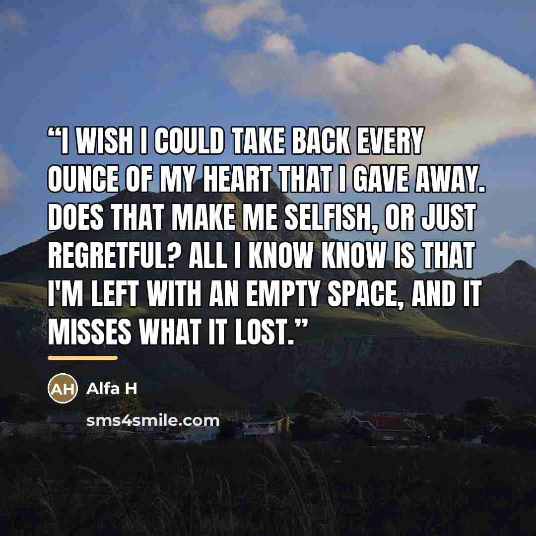 “I wish I could take back every ounce of my heart that I gave away. Does that make me selfish, or just regretful? All I know know is that I'm left with an empty space, and it misses what it lost.” quote by Alfa H