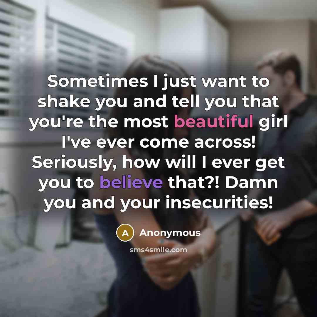 “Sometimes I just want to shake you and tell you that you're the most beautiful girl I've ever come across! Seriously, how will I ever get you to believe that?! Damn you and your insecurities!” quote by Anonymous