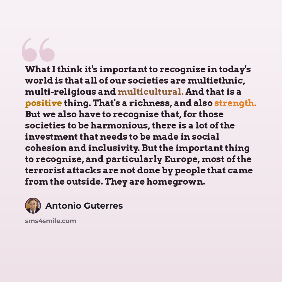 “What I think it's important to recognize in today's world is that all of our societies are multiethnic, multi-religious and multicultural. And that is a positive thing. That's a richness, and also strength. But we also have to recognize that, for those societies to be harmonious, there is a lot of…” quote by Antonio Guterres