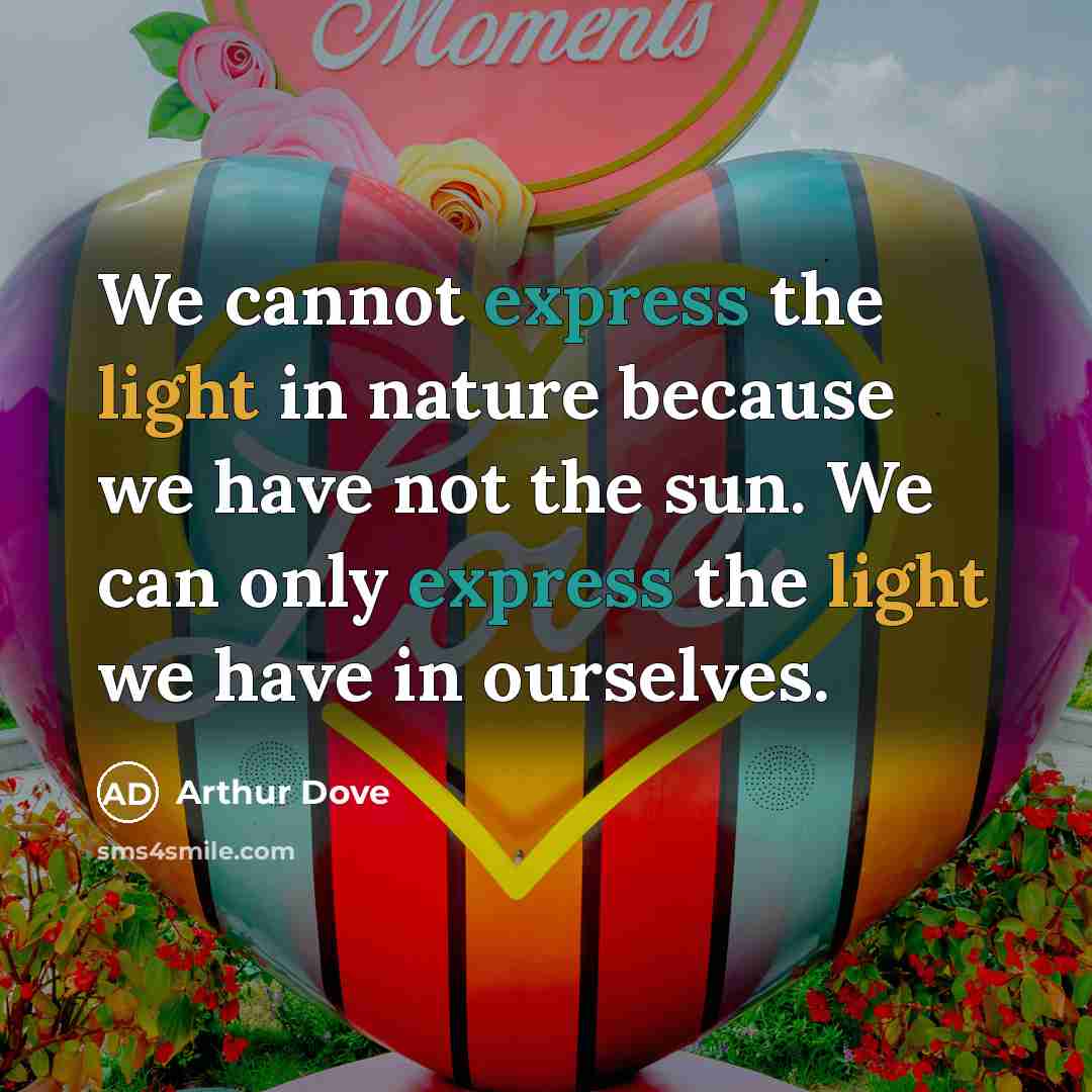 “We cannot express the light in nature because we have not the sun. We can only express the light we have in ourselves.” quote by Arthur Dove
