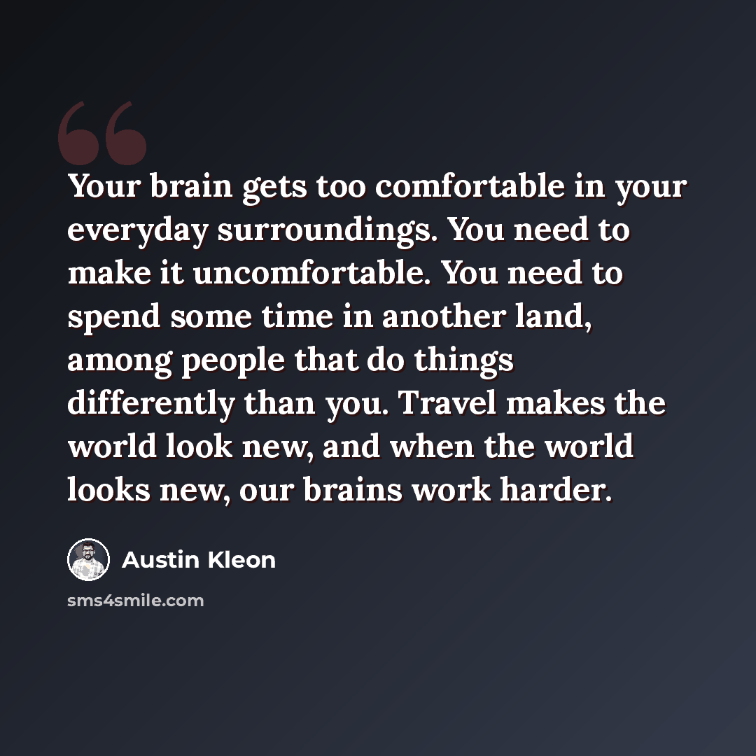 “Your brain gets too comfortable in your everyday surroundings. You need to make it uncomfortable. You need to spend some time in another land, among people that do things differently than you. Travel makes the world look new, and when the world looks new, our brains work harder.” quote by Austin Kleon