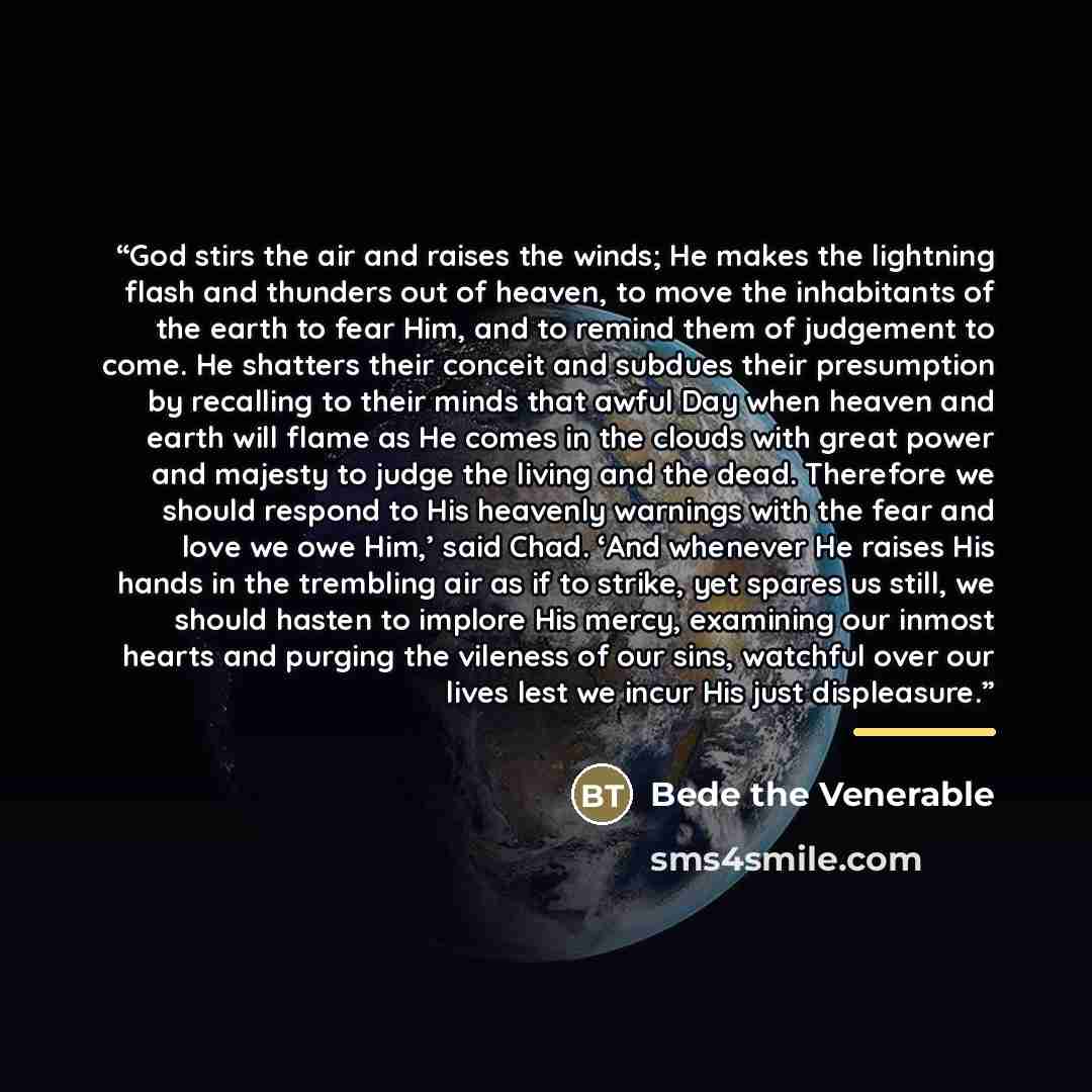 “God stirs the air and raises the winds; He makes the lightning flash and thunders out of heaven, to move the inhabitants of the earth to fear Him, and to remind them of judgement to come. He shatters their conceit and subdues their presumption by recalling to their minds that awful Day when heaven…” quote by Bede the Venerable
