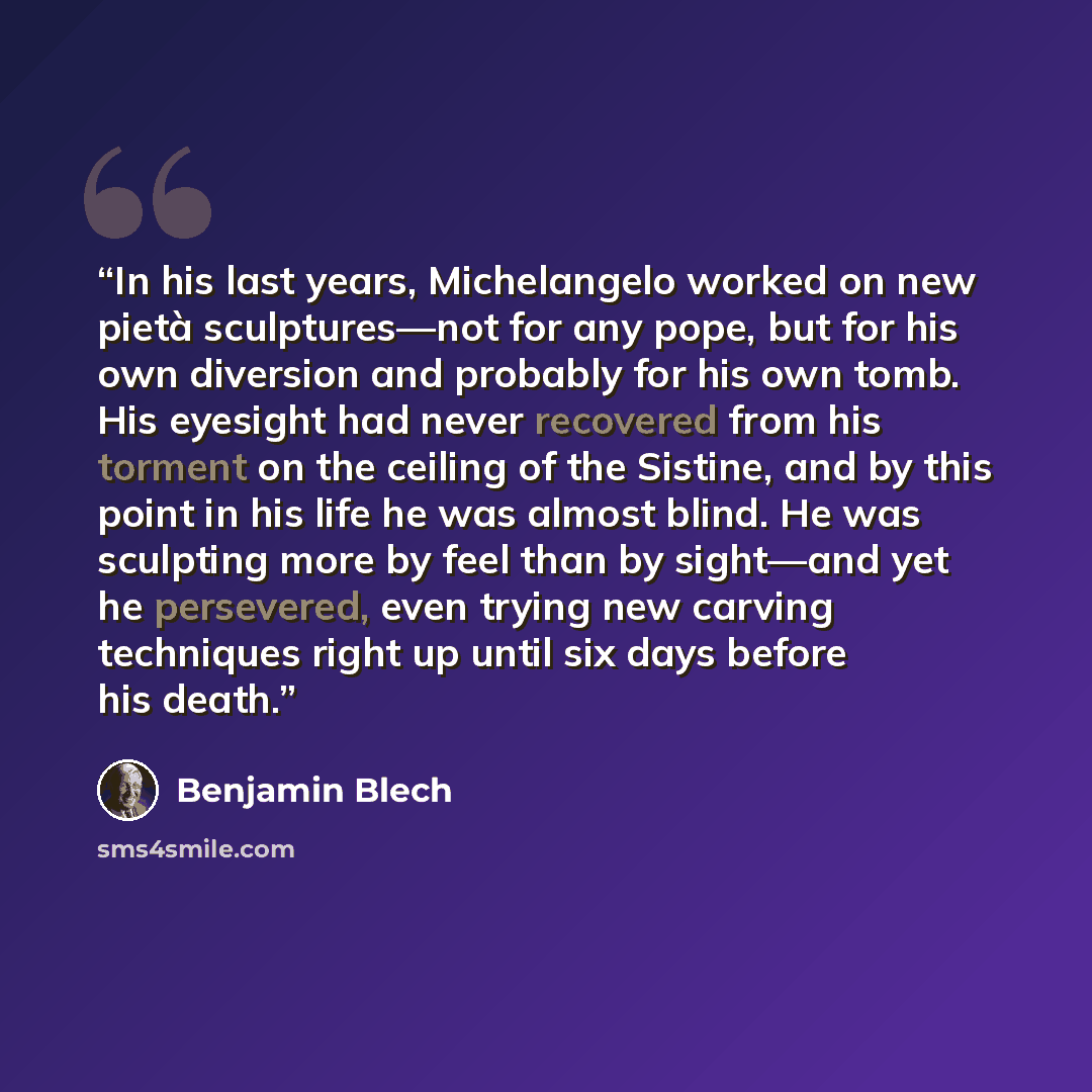 “In his last years, Michelangelo worked on new pietà sculptures—not for any pope, but for his own diversion and probably for his own tomb. His eyesight had never recovered from his torment on the ceiling of the Sistine, and by this point in his life he was almost blind. He was sculpting more by…” quote by Benjamin Blech
