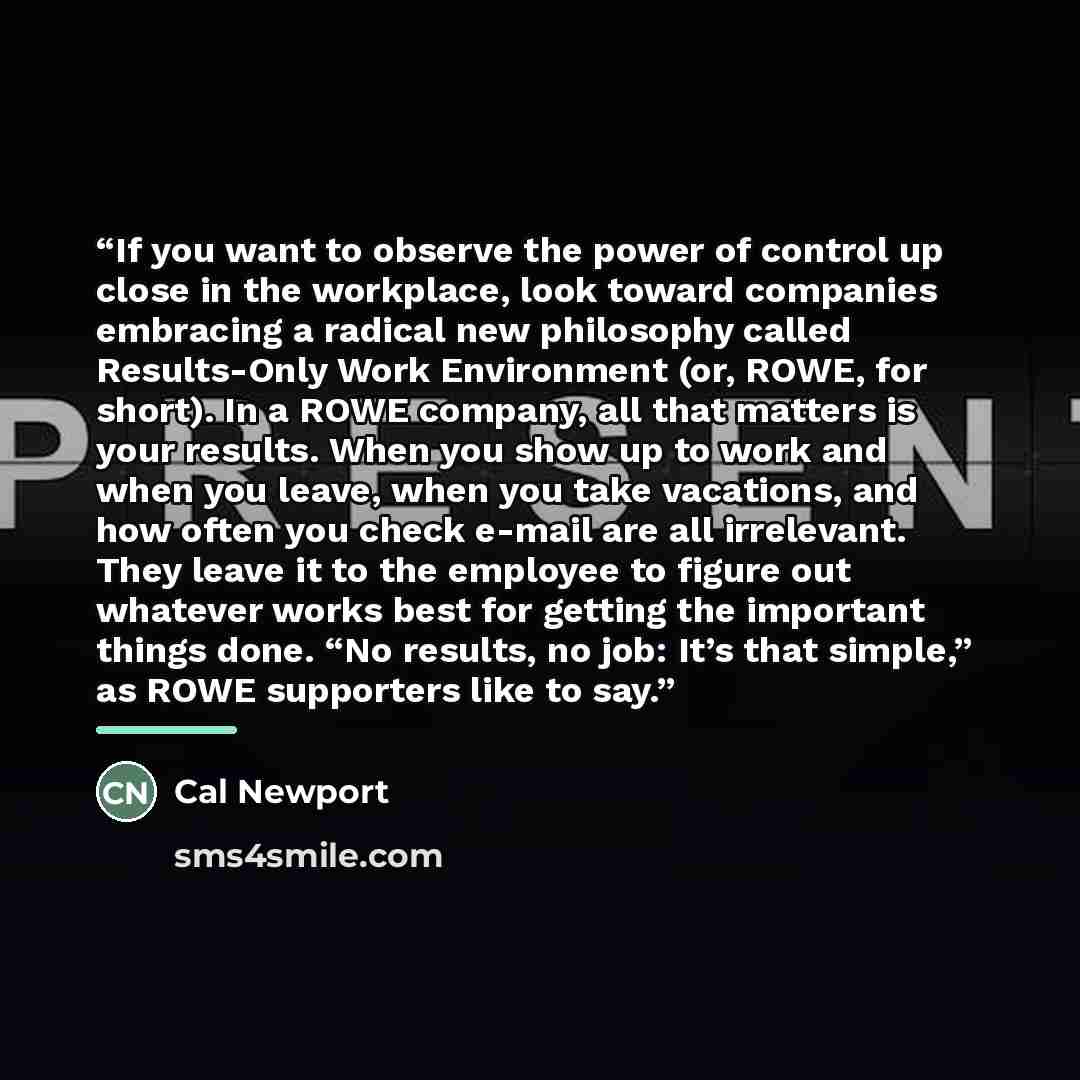 “If you want to observe the power of control up close in the workplace, look toward companies embracing a radical new philosophy called Results-Only Work Environment (or, ROWE, for short). In a ROWE company, all that matters is your results. When you show up to work and when you leave, when you…” quote by Cal Newport