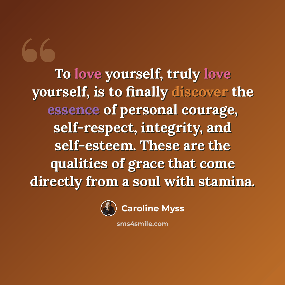 “To love yourself, truly love yourself, is to finally discover the essence of personal courage, self-respect, integrity, and self-esteem. These are the qualities of grace that come directly from a soul with stamina.” quote by Caroline Myss