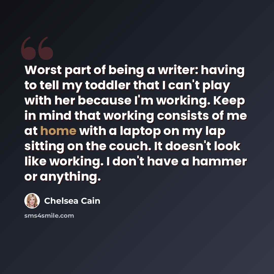 “Worst part of being a writer: having to tell my toddler that I can't play with her because I'm working. Keep in mind that working consists of me at home with a laptop on my lap sitting on the couch. It doesn't look like working. I don't have a hammer or anything.” quote by Chelsea Cain