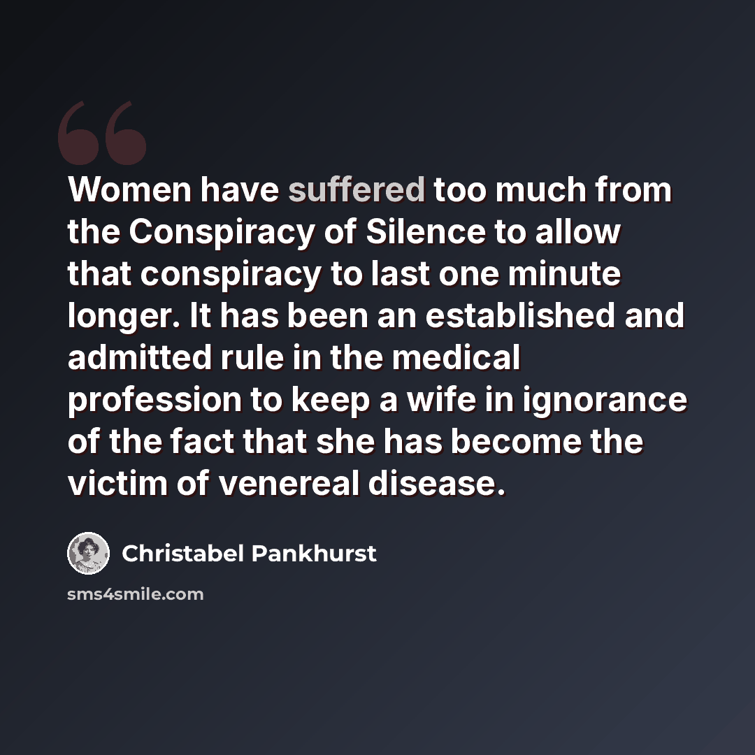 “Women have suffered too much from the Conspiracy of Silence to allow that conspiracy to last one minute longer. It has been an established and admitted rule in the medical profession to keep a wife in ignorance of the fact that she has become the victim of venereal disease.” quote by Christabel Pankhurst