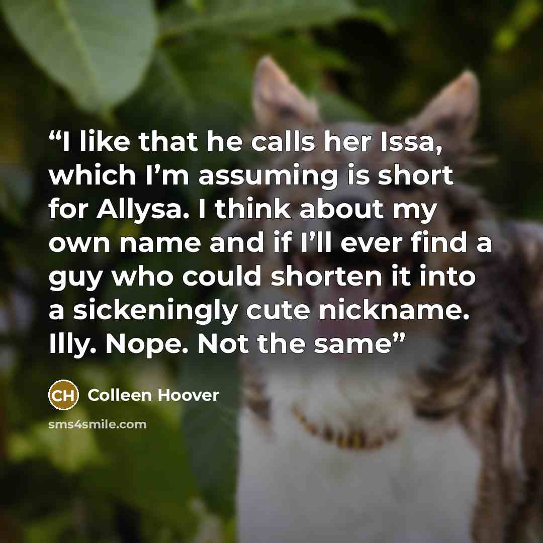 “I like that he calls her Issa, which I’m assuming is short for Allysa. I think about my own name and if I’ll ever find a guy who could shorten it into a sickeningly cute nickname. Illy. Nope. Not the same” quote by Colleen Hoover
