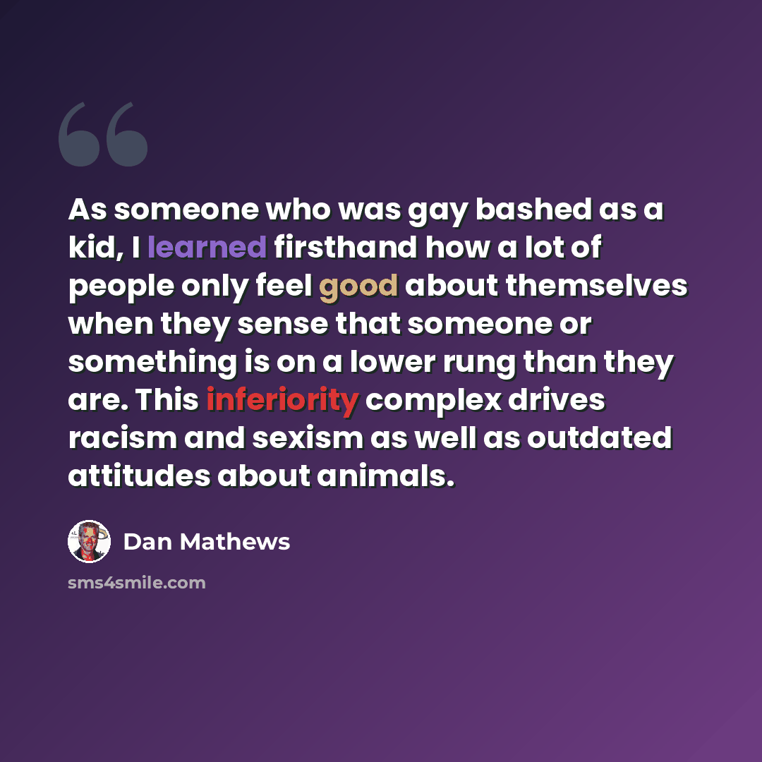 “As someone who was gay bashed as a kid, I learned firsthand how a lot of people only feel good about themselves when they sense that someone or something is on a lower rung than they are. This inferiority complex drives racism and sexism as well as outdated attitudes about animals.” quote by Dan Mathews