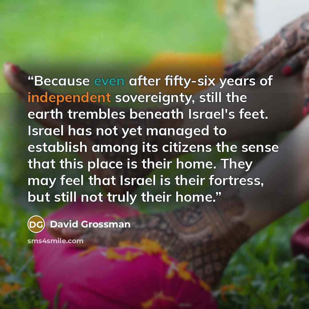 “Because even after fifty-six years of independent sovereignty, still the earth trembles beneath Israel's feet. Israel has not yet managed to establish among its citizens the sense that this place is their home. They may feel that Israel is their fortress, but still not truly their home.” quote by David Grossman