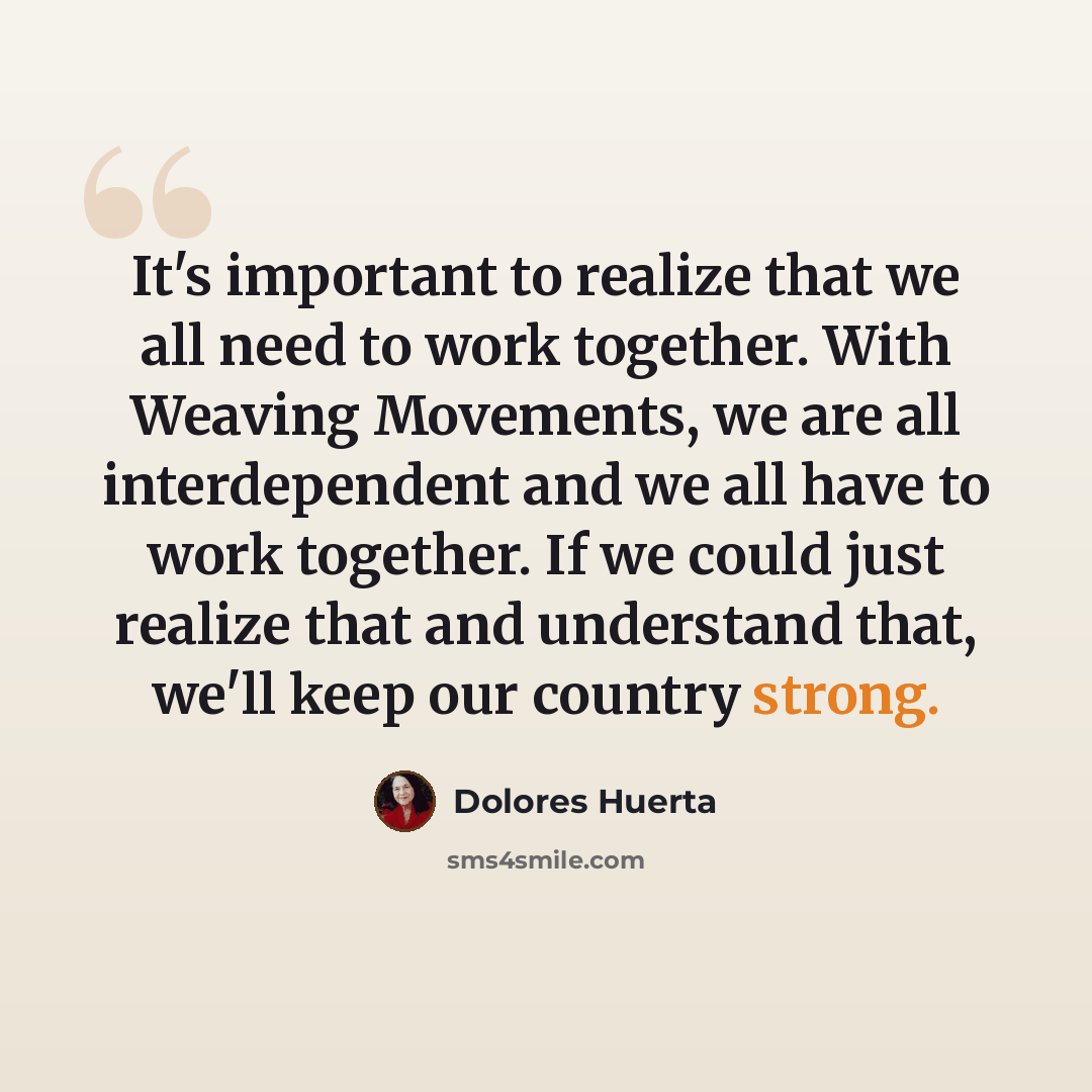 “It's important to realize that we all need to work together. With Weaving Movements, we are all interdependent and we all have to work together. If we could just realize that and understand that, we'll keep our country strong.” quote by Dolores Huerta
