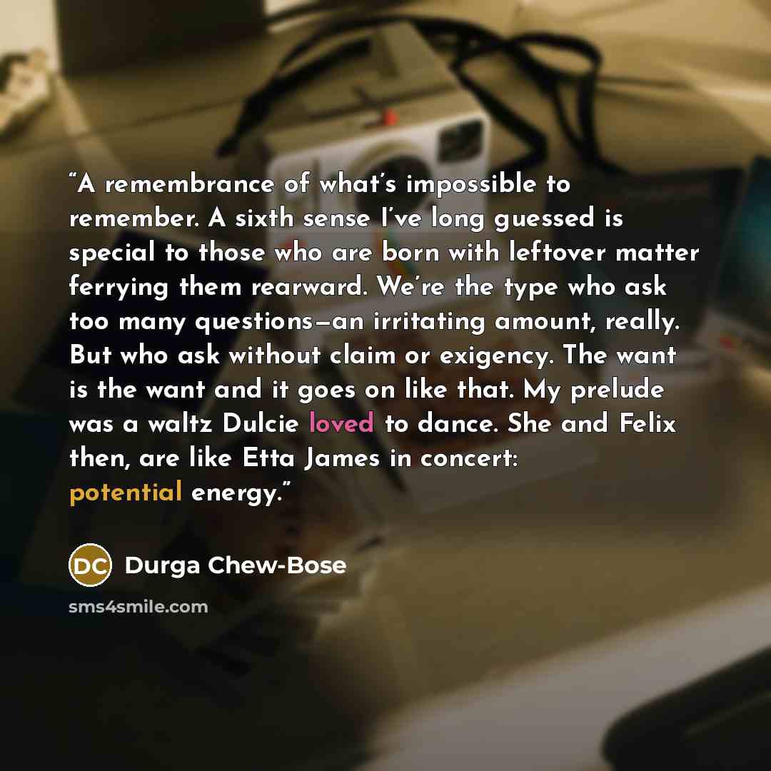 “A remembrance of what’s impossible to remember. A sixth sense I’ve long guessed is special to those who are born with leftover matter ferrying them rearward. We’re the type who ask too many questions—an irritating amount, really. But who ask without claim or exigency. The want is the want and it…” quote by Durga Chew-Bose