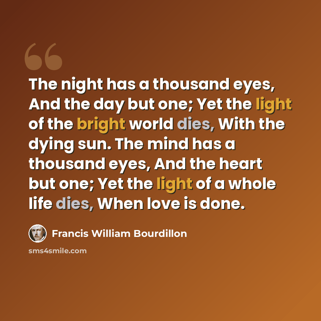 “The night has a thousand eyes, And the day but one; Yet the light of the bright world dies, With the dying sun. The mind has a thousand eyes, And the heart but one; Yet the light of a whole life dies, When love is done.” quote by Francis William Bourdillon