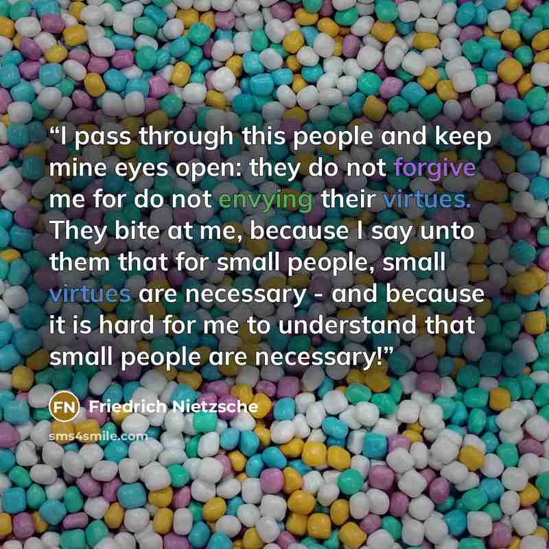 “I pass through this people and keep mine eyes open: they do not forgive me for do not envying their virtues. They bite at me, because I say unto them that for small people, small virtues are necessary - and because it is hard for me to understand that small people are necessary!” quote by Friedrich Nietzsche