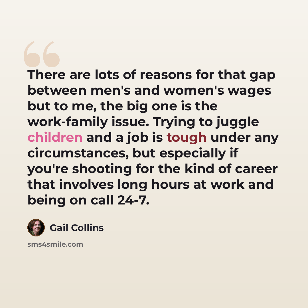 “There are lots of reasons for that gap between men's and women's wages but to me, the big one is the work-family issue. Trying to juggle children and a job is tough under any circumstances, but especially if you're shooting for the kind of career that involves long hours at work and being on call…” quote by Gail Collins