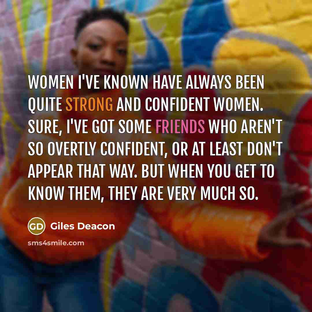 “Women I've known have always been quite strong and confident women. Sure, I've got some friends who aren't so overtly confident, or at least don't appear that way. But when you get to know them, they are very much so.” quote by Giles Deacon