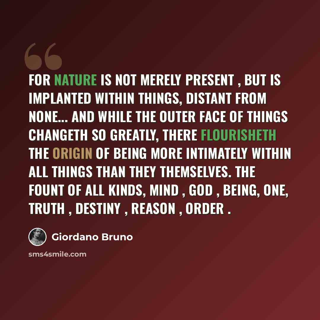 “For nature is not merely present , but is implanted within things, distant from none... And while the outer face of things changeth so greatly, there flourisheth the origin of being more intimately within all things than they themselves. The fount of all kinds, Mind , God , Being, One, Truth…” quote by Giordano Bruno