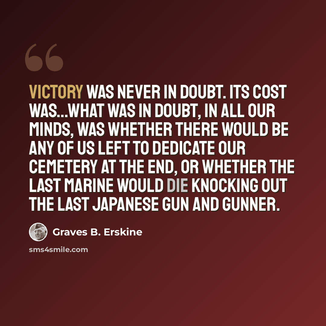 “Victory was never in doubt. Its cost was...What was in doubt, in all our minds, was whether there would be any of us left to dedicate our cemetery at the end, or whether the last Marine would die knocking out the last Japanese gun and gunner.” quote by Graves B. Erskine