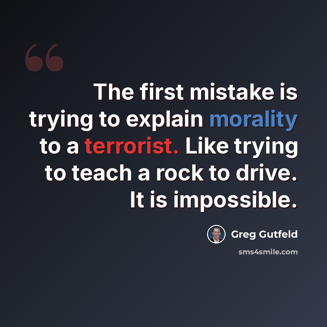 “The first mistake is trying to explain morality to a terrorist. Like trying to teach a rock to drive. It is impossible.” quote by Greg Gutfeld