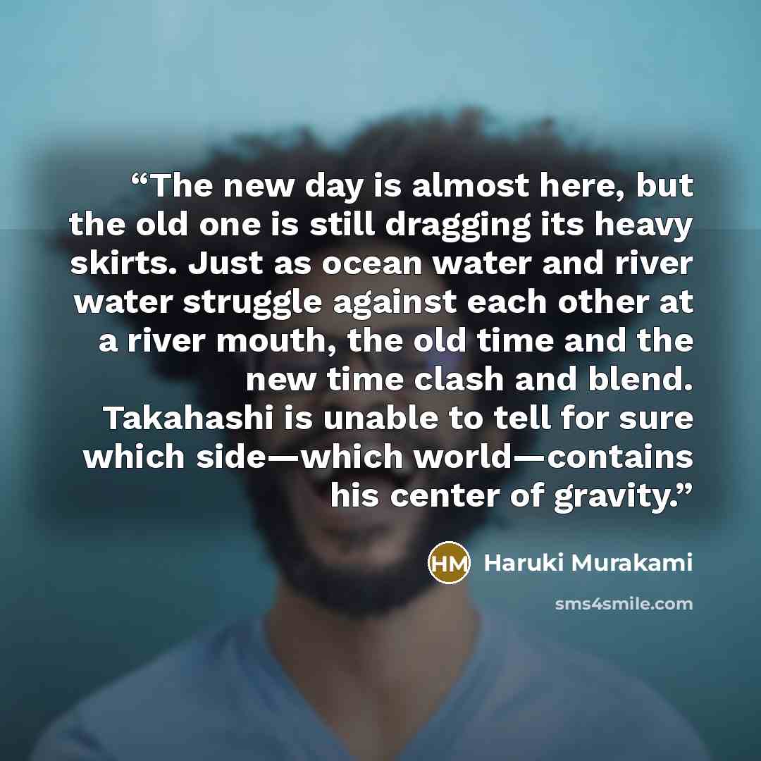 “The new day is almost here, but the old one is still dragging its heavy skirts. Just as ocean water and river water struggle against each other at a river mouth, the old time and the new time clash and blend. Takahashi is unable to tell for sure which side—which world—contains his center of gravity.” quote by Haruki Murakami