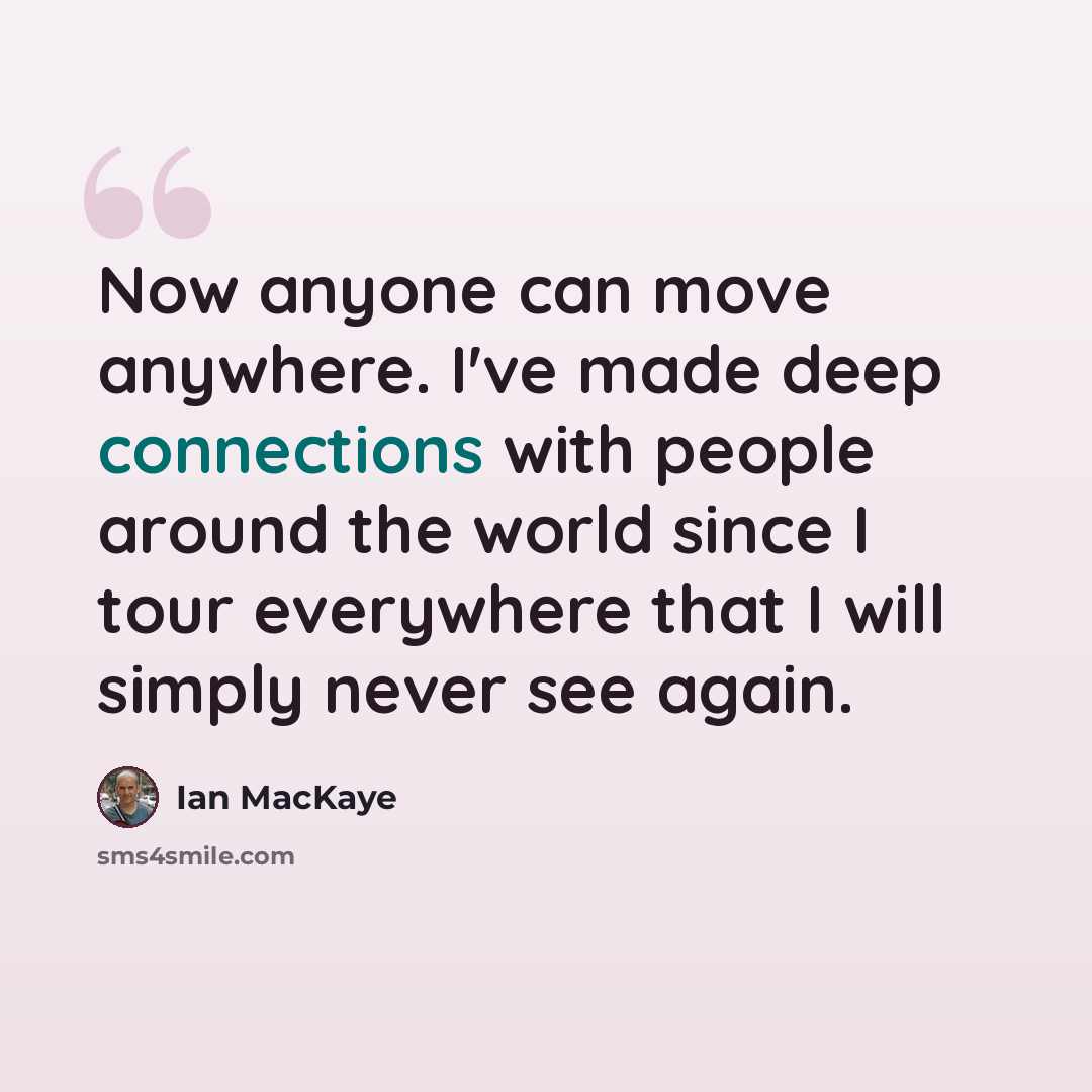 “Now anyone can move anywhere. I've made deep connections with people around the world since I tour everywhere that I will simply never see again.” quote by Ian MacKaye