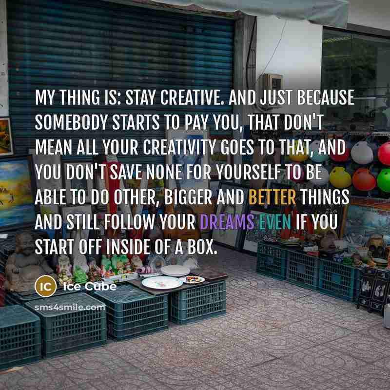 “My thing is: stay creative. And just because somebody starts to pay you, that don't mean all your creativity goes to that, and you don't save none for yourself to be able to do other, bigger and better things and still follow your dreams even if you start off inside of a box.” quote by Ice Cube