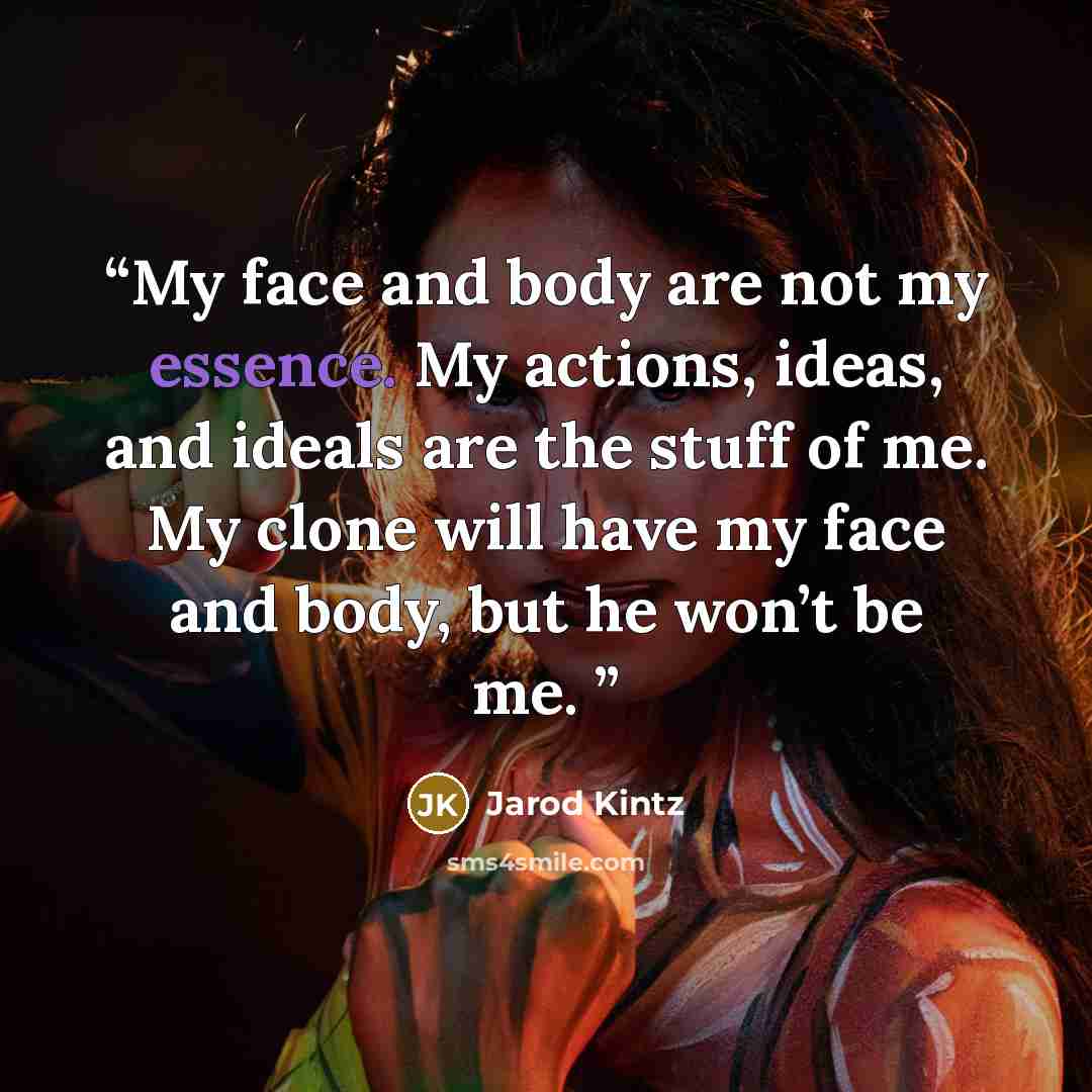 “My face and body are not my essence. My actions, ideas, and ideals are the stuff of me. My clone will have my face and body, but he won’t be me.” quote by Jarod Kintz