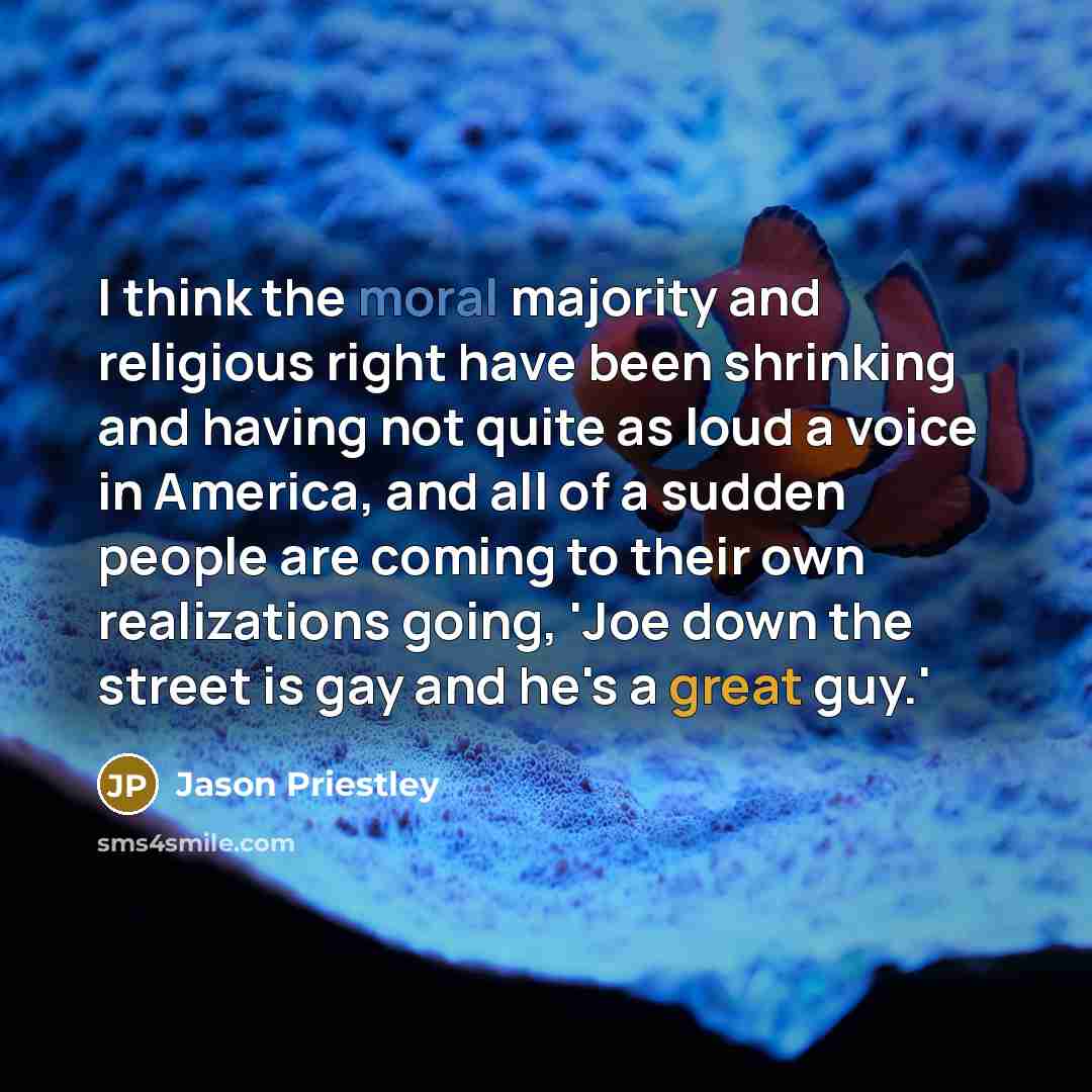 “I think the moral majority and religious right have been shrinking and having not quite as loud a voice in America, and all of a sudden people are coming to their own realizations going, 'Joe down the street is gay and he's a great guy.'” quote by Jason Priestley
