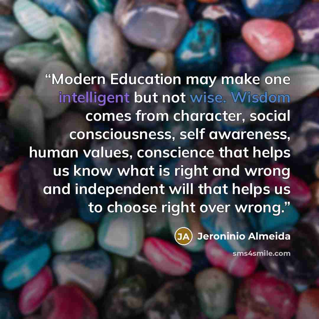 “Modern Education may make one intelligent but not wise. Wisdom comes from character, social consciousness, self awareness, human values, conscience that helps us know what is right and wrong and independent will that helps us to choose right over wrong.” quote by Jeroninio Almeida