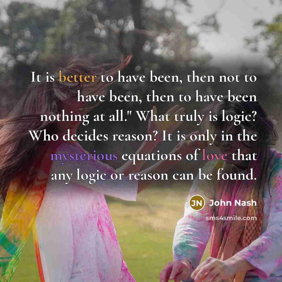 “It is better to have been, then not to have been, then to have been nothing at all." What truly is logic? Who decides reason? It is only in the mysterious equations of love that any logic or reason can be found.” quote by John Nash