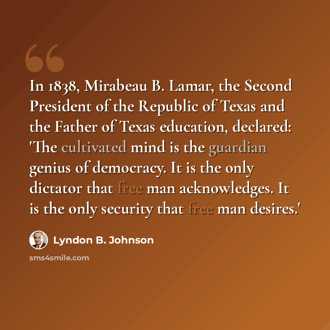 “In 1838, Mirabeau B. Lamar, the Second President of the Republic of Texas and the Father of Texas education, declared: 'The cultivated mind is the guardian genius of democracy. It is the only dictator that free man acknowledges. It is the only security that free man desires.'” quote by Lyndon B. Johnson