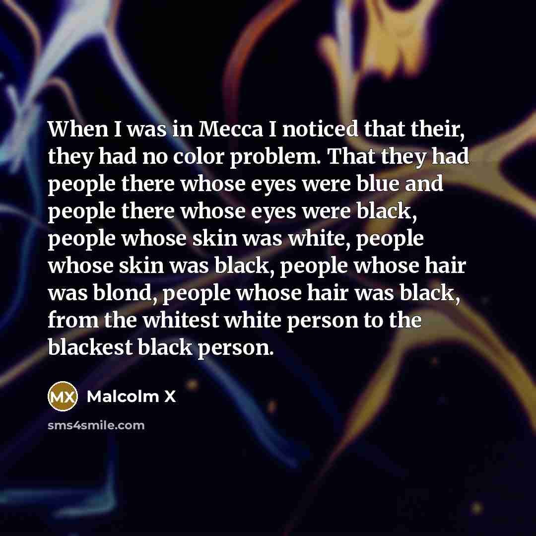 “When I was in Mecca I noticed that their, they had no color problem. That they had people there whose eyes were blue and people there whose eyes were black, people whose skin was white, people whose skin was black, people whose hair was blond, people whose hair was black, from the whitest white…” quote by Malcolm X