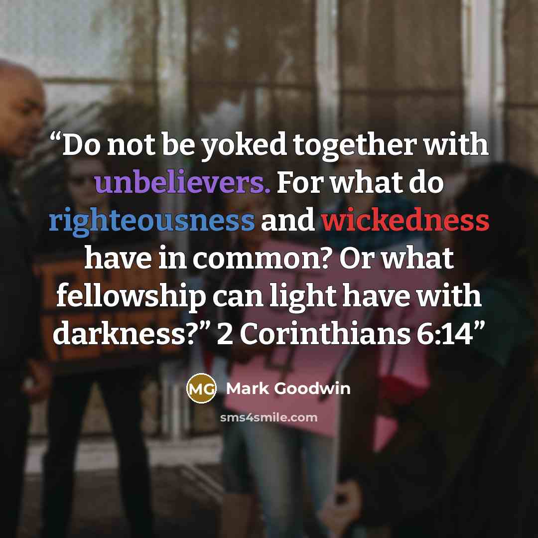 “Do not be yoked together with unbelievers. For what do righteousness and wickedness have in common? Or what fellowship can light have with darkness?” 2 Corinthians 6:14” quote by Mark Goodwin