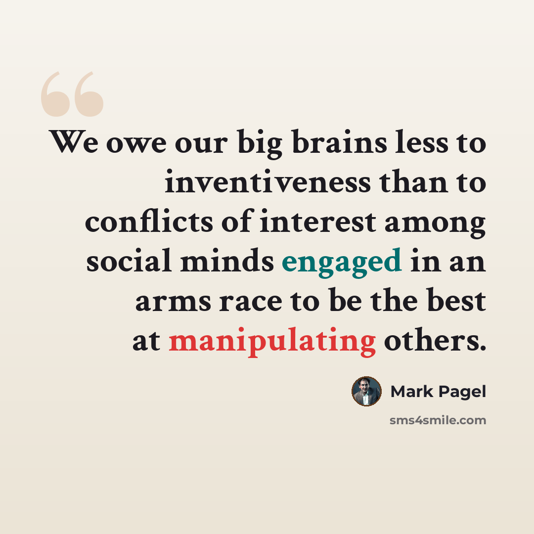 “We owe our big brains less to inventiveness than to conflicts of interest among social minds engaged in an arms race to be the best at manipulating others.” quote by Mark Pagel
