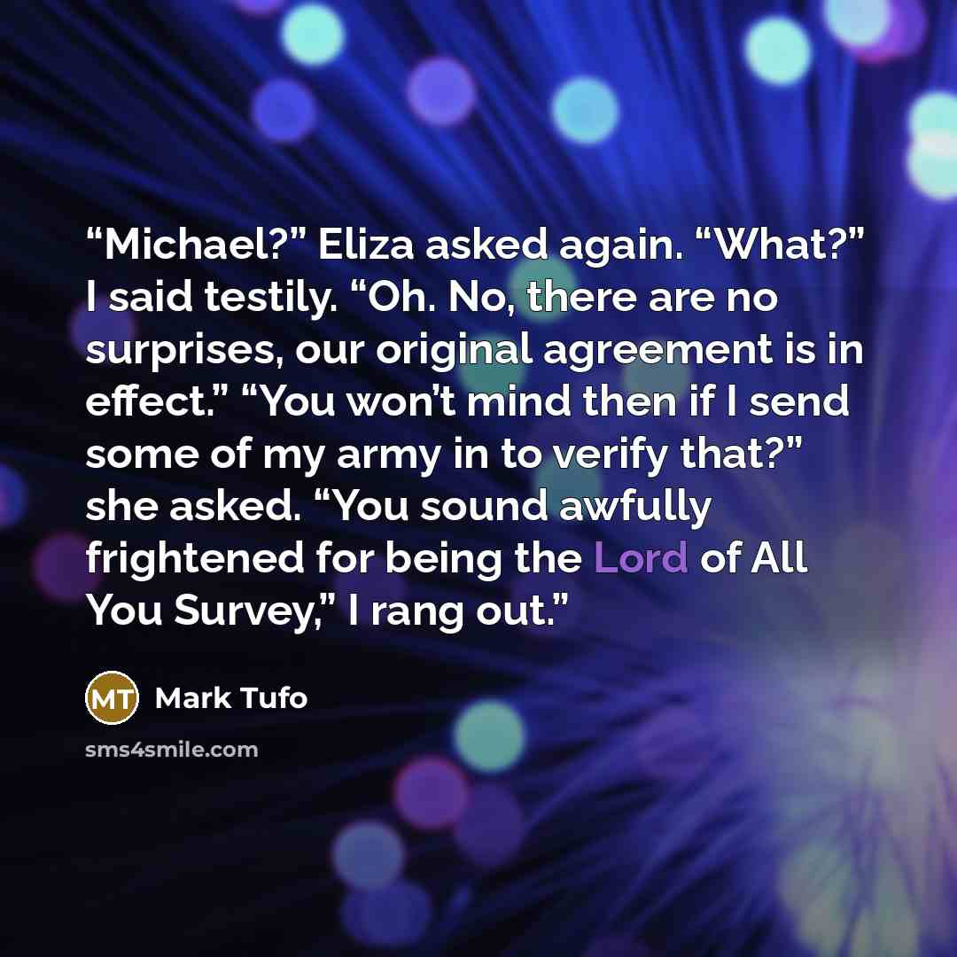 “Michael?” Eliza asked again. “What?” I said testily. “Oh. No, there are no surprises, our original agreement is in effect.” “You won’t mind then if I send some of my army in to verify that?” she asked. “You sound awfully frightened for being the Lord of All You Survey,” I rang out.” quote by Mark Tufo