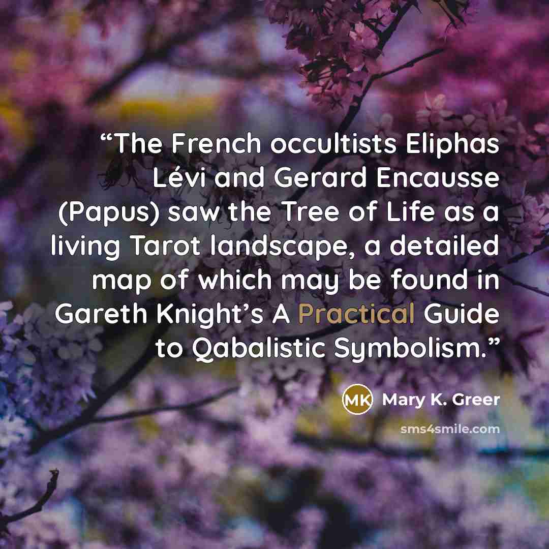 “The French occultists Eliphas Lévi and Gerard Encausse (Papus) saw the Tree of Life as a living Tarot landscape, a detailed map of which may be found in Gareth Knight’s A Practical Guide to Qabalistic Symbolism.” quote by Mary K. Greer