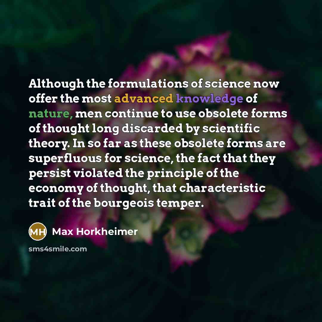 “Although the formulations of science now offer the most advanced knowledge of nature, men continue to use obsolete forms of thought long discarded by scientific theory. In so far as these obsolete forms are superfluous for science, the fact that they persist violated the principle of the economy…” quote by Max Horkheimer