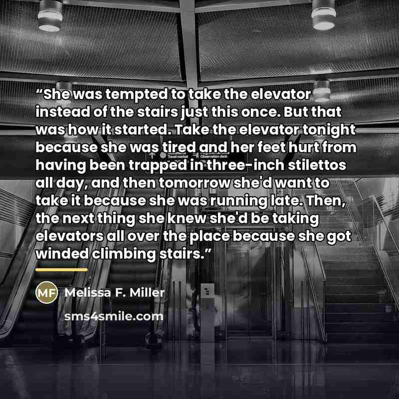 “She was tempted to take the elevator instead of the stairs just this once. But that was how it started. Take the elevator tonight because she was tired and her feet hurt from having been trapped in three-inch stilettos all day, and then tomorrow she'd want to take it because she was running late…” quote by Melissa F. Miller