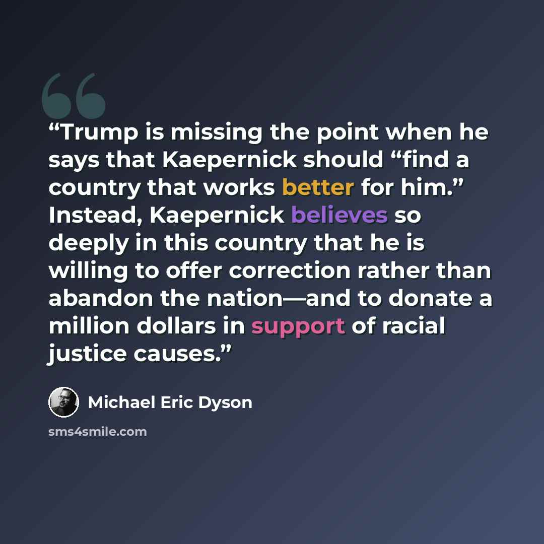 “Trump is missing the point when he says that Kaepernick should “find a country that works better for him.” Instead, Kaepernick believes so deeply in this country that he is willing to offer correction rather than abandon the nation—and to donate a million dollars in support of racial justice causes.” quote by Michael Eric Dyson