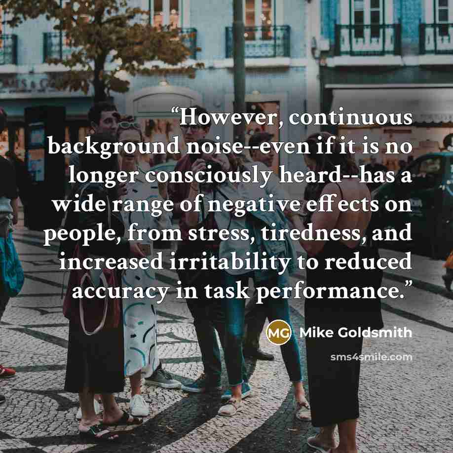 “However, continuous background noise--even if it is no longer consciously heard--has a wide range of negative effects on people, from stress, tiredness, and increased irritability to reduced accuracy in task performance.” quote by Mike Goldsmith