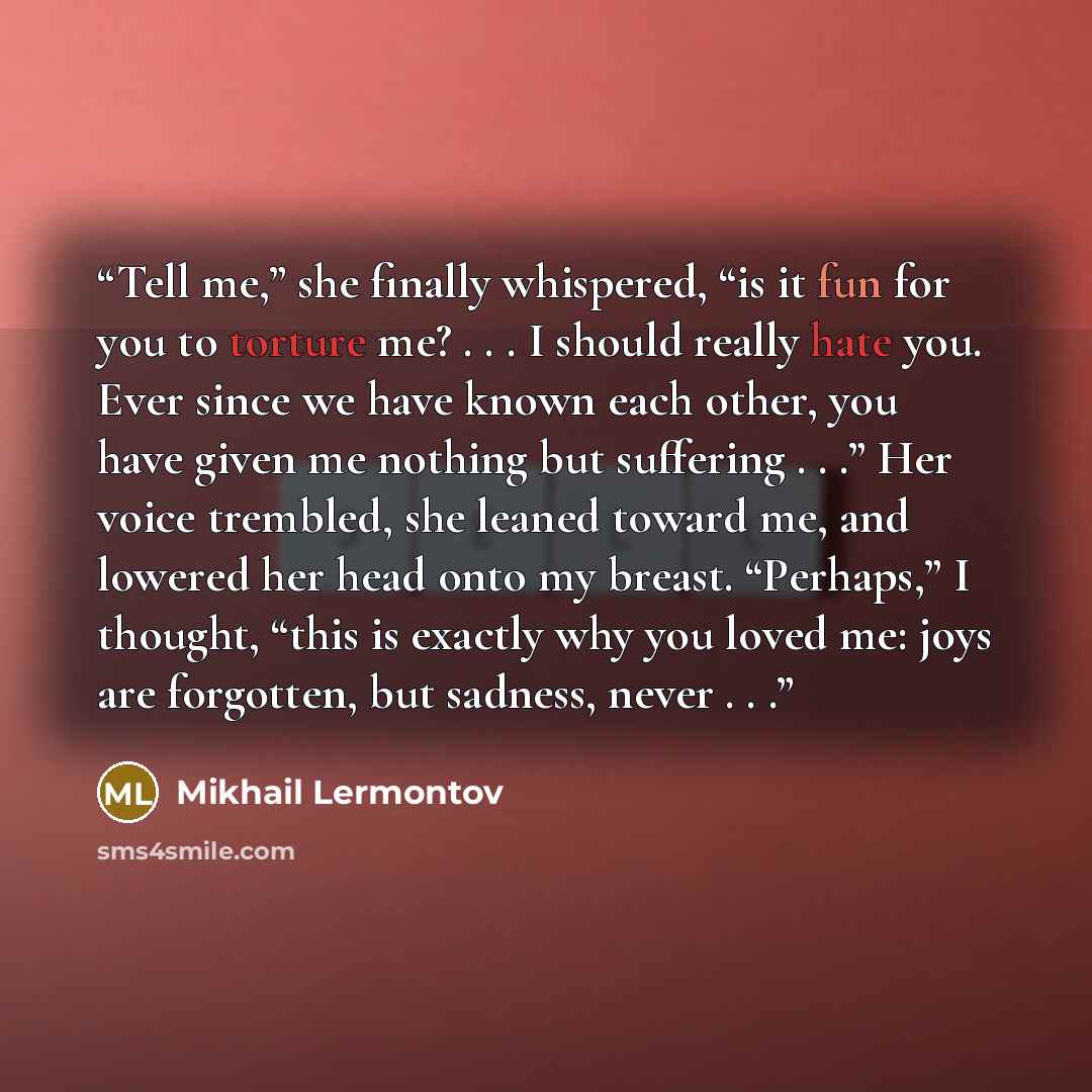 “Tell me,” she finally whispered, “is it fun for you to torture me? . . . I should really hate you. Ever since we have known each other, you have given me nothing but suffering . . .” Her voice trembled, she leaned toward me, and lowered her head onto my breast. “Perhaps,” I thought, “this is…” quote by Mikhail Lermontov