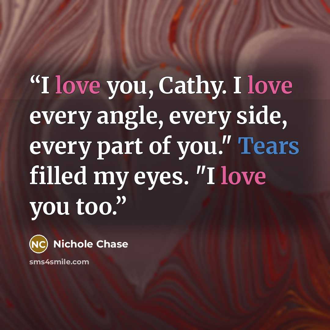“I love you, Cathy. I love every angle, every side, every part of you." Tears filled my eyes. "I love you too.” quote by Nichole Chase