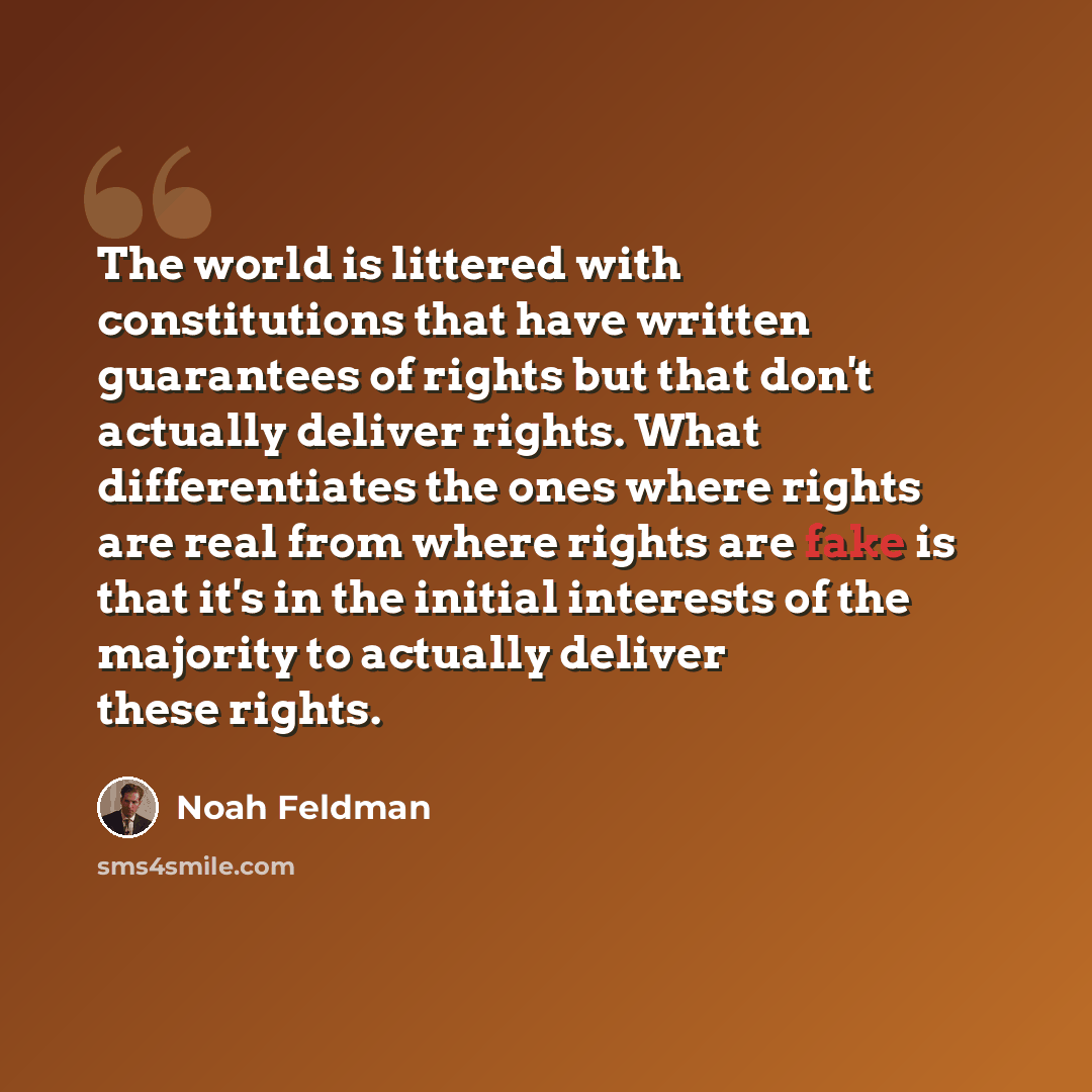 “The world is littered with constitutions that have written guarantees of rights but that don't actually deliver rights. What differentiates the ones where rights are real from where rights are fake is that it's in the initial interests of the majority to actually deliver these rights.” quote by Noah Feldman