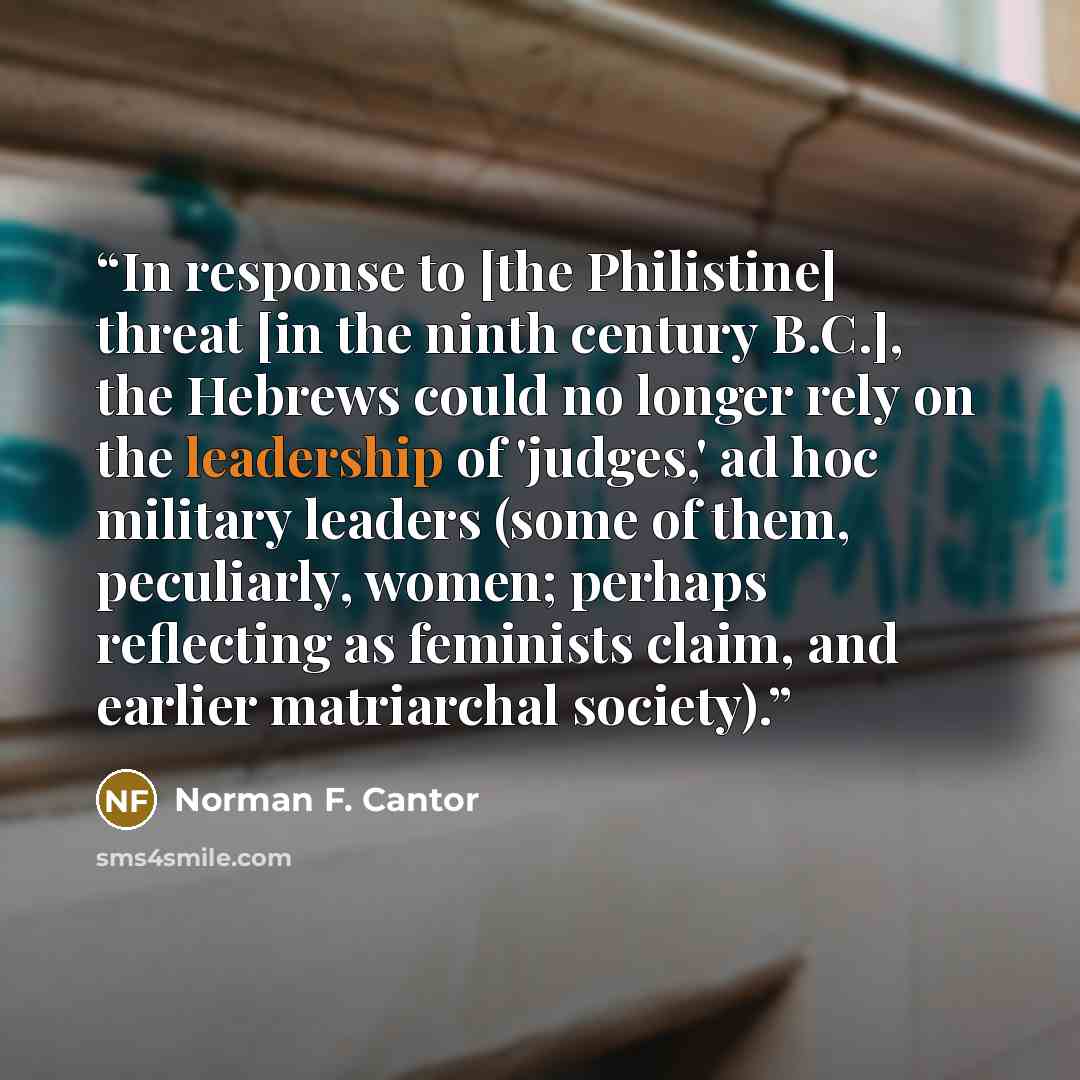 “In response to [the Philistine] threat [in the ninth century B.C.], the Hebrews could no longer rely on the leadership of 'judges,' ad hoc military leaders (some of them, peculiarly, women; perhaps reflecting as feminists claim, and earlier matriarchal society).” quote by Norman F. Cantor