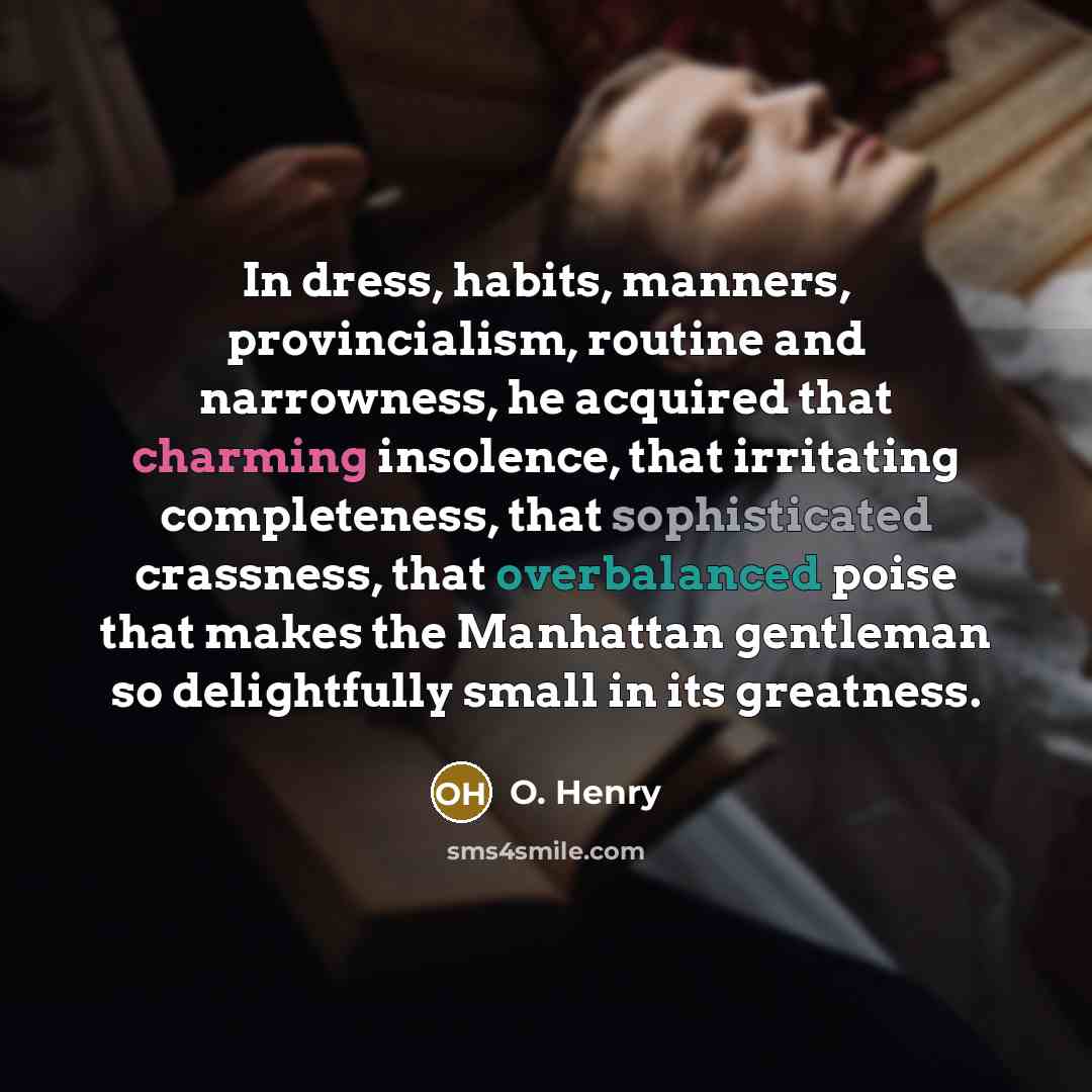 “In dress, habits, manners, provincialism, routine and narrowness, he acquired that charming insolence, that irritating completeness, that sophisticated crassness, that overbalanced poise that makes the Manhattan gentleman so delightfully small in its greatness.” quote by O. Henry