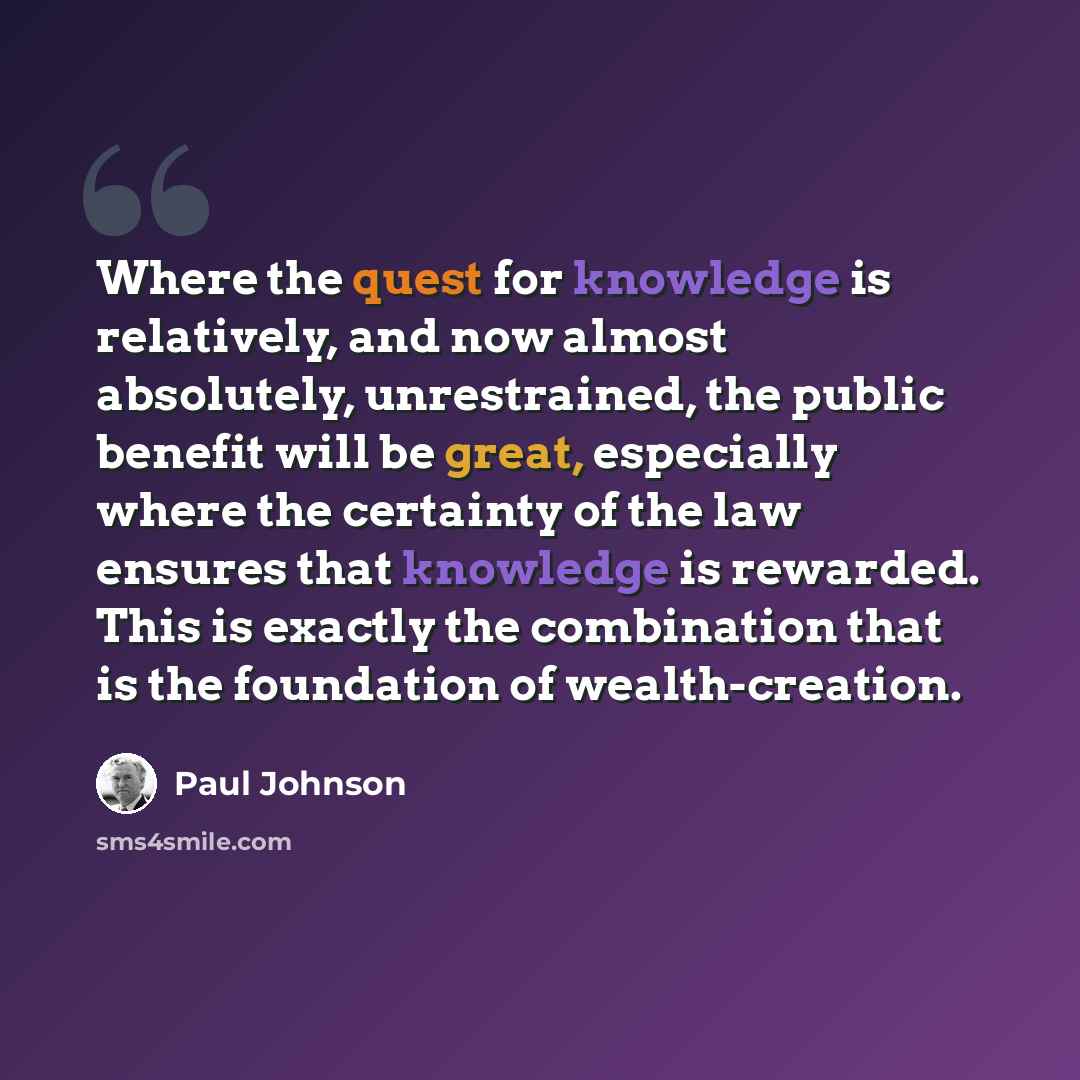 “Where the quest for knowledge is relatively, and now almost absolutely, unrestrained, the public benefit will be great, especially where the certainty of the law ensures that knowledge is rewarded. This is exactly the combination that is the foundation of wealth-creation.” quote by Paul Johnson