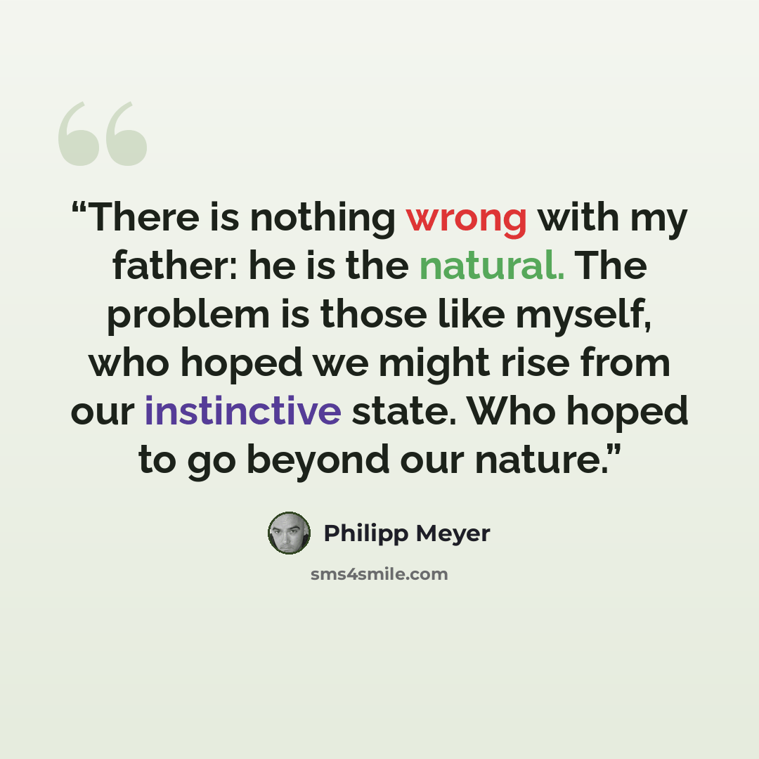 “There is nothing wrong with my father: he is the natural. The problem is those like myself, who hoped we might rise from our instinctive state. Who hoped to go beyond our nature.” quote by Philipp Meyer
