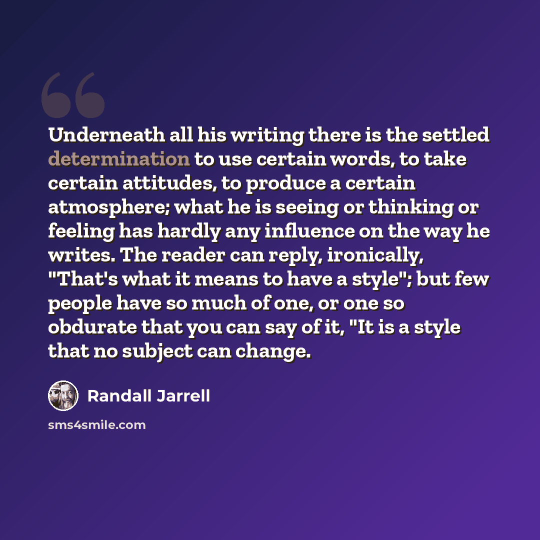 “Underneath all his writing there is the settled determination to use certain words, to take certain attitudes, to produce a certain atmosphere; what he is seeing or thinking or feeling has hardly any influence on the way he writes. The reader can reply, ironically, "That's what it means to have a…” quote by Randall Jarrell