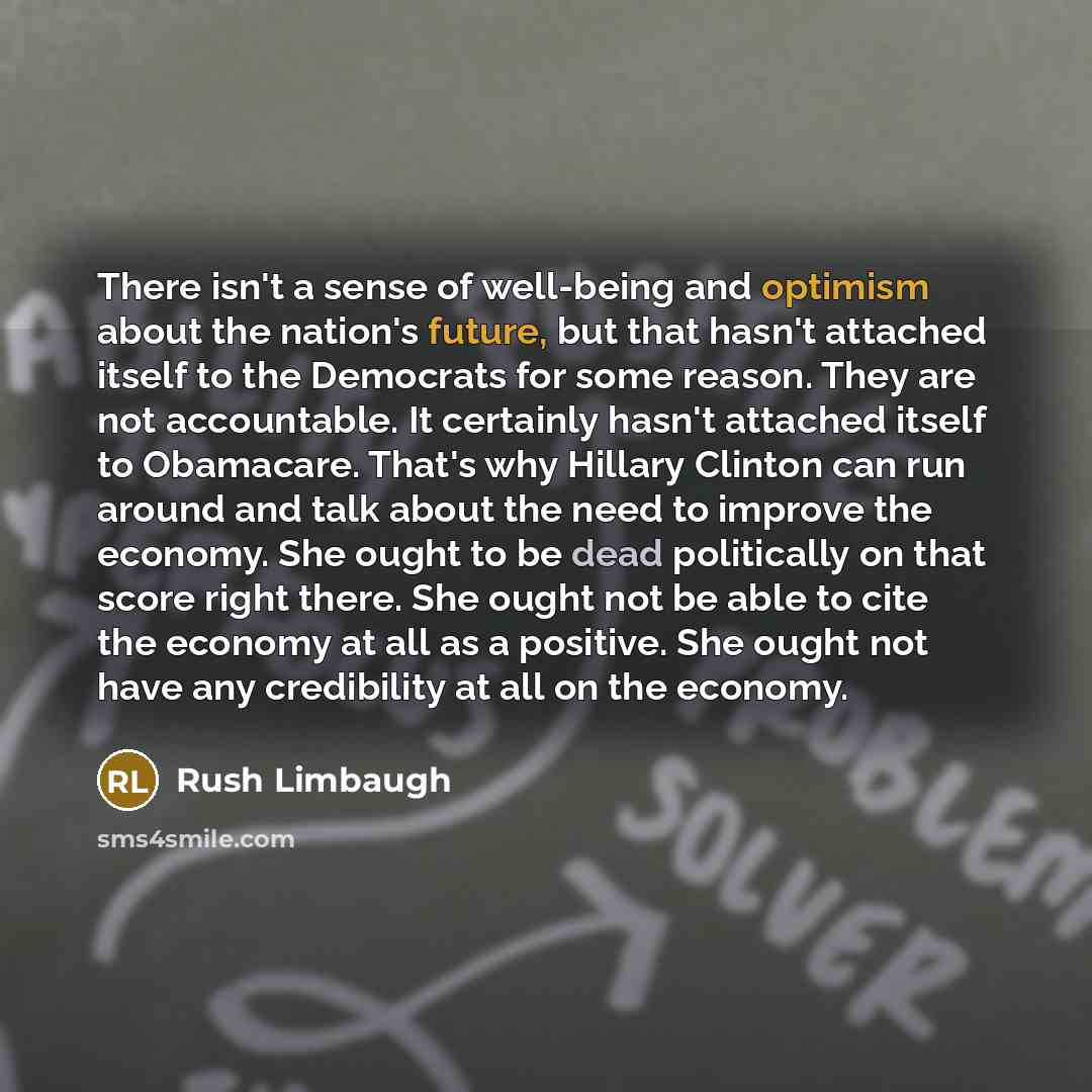 “There isn't a sense of well-being and optimism about the nation's future, but that hasn't attached itself to the Democrats for some reason. They are not accountable. It certainly hasn't attached itself to Obamacare. That's why Hillary Clinton can run around and talk about the need to improve the…” quote by Rush Limbaugh
